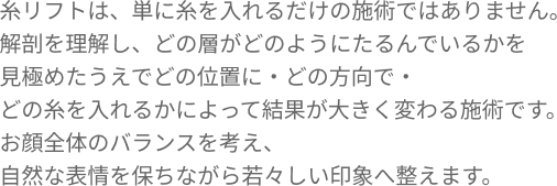 糸リフトは、単に糸を入れるだけの施術ではありません。解剖を理解し、どの層がどのようにたるんでいるかを見極めたうえでどの位置に・どの方向で・どの糸を入れるかによって結果が大きく変わる施術です。お顔全体のバランスを考え、自然な表情を保ちながら若々しい印象へ整えます。