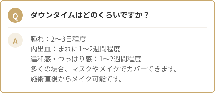 ダウンタイムはどのくらいですか？腫れ：2〜3日程度 内出血：まれに1〜2週間程度 違和感・つっぱり感：1〜2週間程度